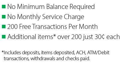 • No Minimum Balance Required • No Monthly Service Charge 
• 200 Free Transactions Per Month • Additional items* over 200 just 30¢ each -- 
*Includes deposits, items deposited, ACH, ATM/Debit transactions, withdrawals and checks paid.