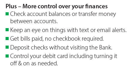 • Check account balances or transfer money between accounts. • Keep an eye on things with text or email alerts. • Get bills paid, no checkbook required. • Deposit checks without visiting the Bank. • Control your debit card including turning it 
off & on as needed.
