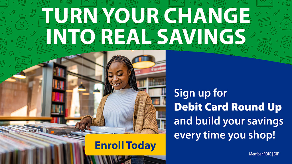 Turn your change into real savings. Sign up for Debit Card Round Up and build your savings every time you shop. Click here to learn more.